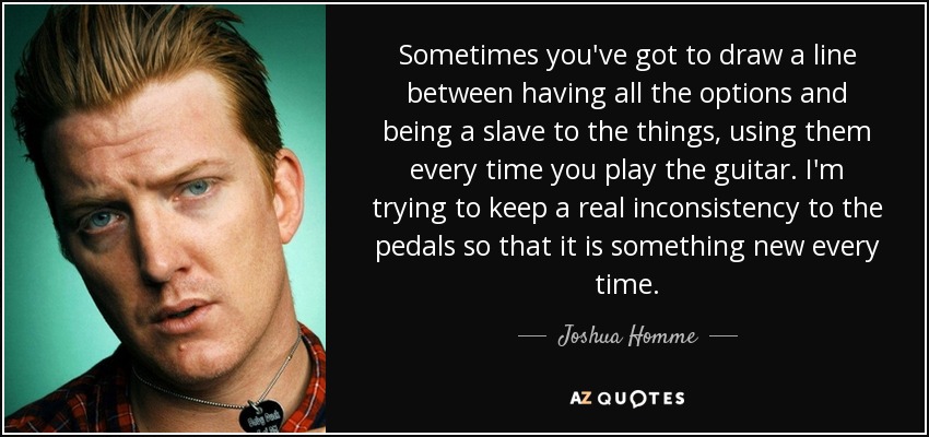 Sometimes you've got to draw a line between having all the options and being a slave to the things, using them every time you play the guitar. I'm trying to keep a real inconsistency to the pedals so that it is something new every time. - Joshua Homme