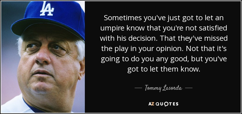 Sometimes you've just got to let an umpire know that you're not satisfied with his decision. That they've missed the play in your opinion. Not that it's going to do you any good, but you've got to let them know. - Tommy Lasorda