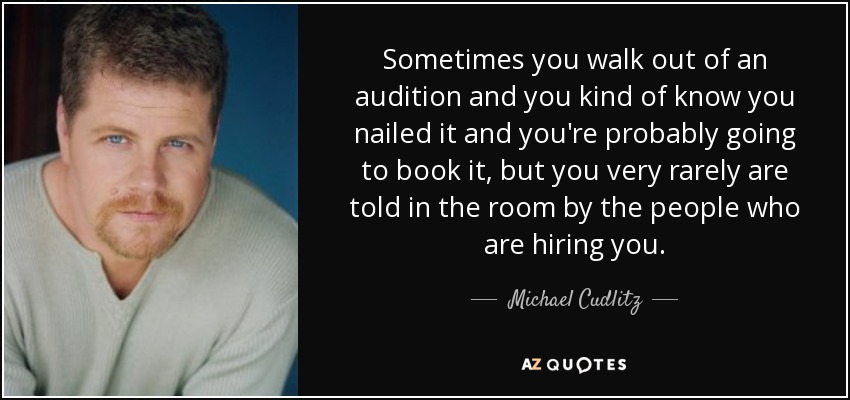 Sometimes you walk out of an audition and you kind of know you nailed it and you're probably going to book it, but you very rarely are told in the room by the people who are hiring you. - Michael Cudlitz
