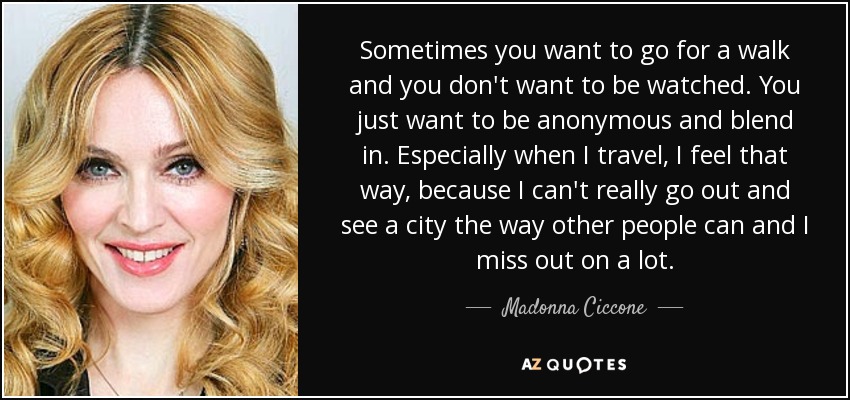 Sometimes you want to go for a walk and you don't want to be watched. You just want to be anonymous and blend in. Especially when I travel, I feel that way, because I can't really go out and see a city the way other people can and I miss out on a lot. - Madonna Ciccone
