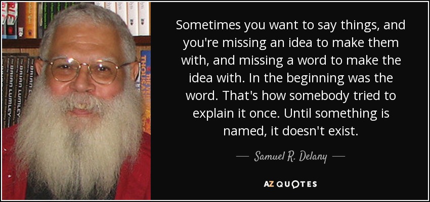Sometimes you want to say things, and you're missing an idea to make them with, and missing a word to make the idea with. In the beginning was the word. That's how somebody tried to explain it once. Until something is named, it doesn't exist. - Samuel R. Delany