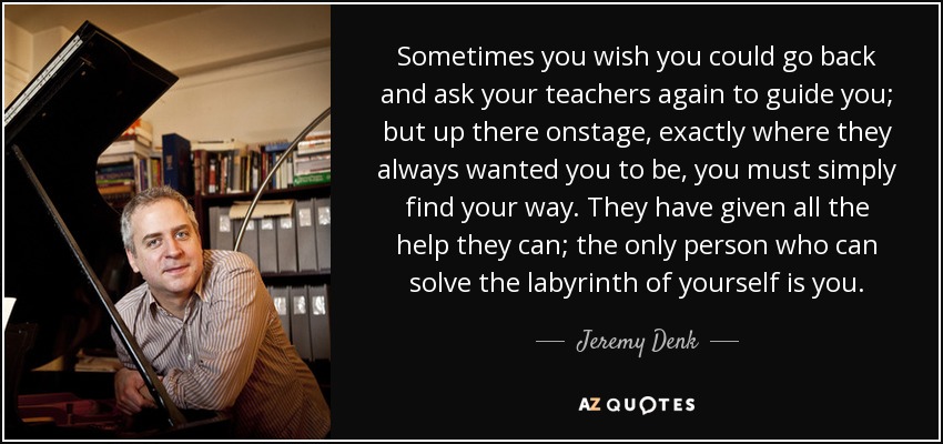 Sometimes you wish you could go back and ask your teachers again to guide you; but up there onstage, exactly where they always wanted you to be, you must simply find your way. They have given all the help they can; the only person who can solve the labyrinth of yourself is you. - Jeremy Denk