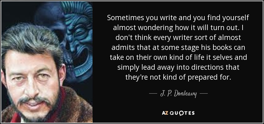 Sometimes you write and you find yourself almost wondering how it will turn out. I don't think every writer sort of almost admits that at some stage his books can take on their own kind of life it selves and simply lead away into directions that they're not kind of prepared for. - J. P. Donleavy