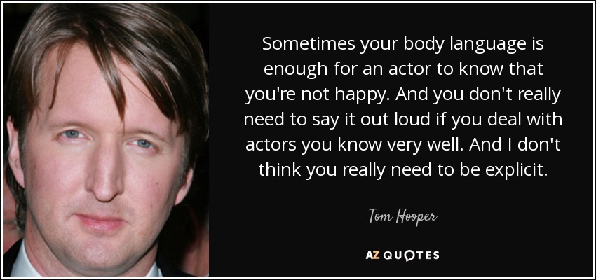 Sometimes your body language is enough for an actor to know that you're not happy. And you don't really need to say it out loud if you deal with actors you know very well. And I don't think you really need to be explicit. - Tom Hooper