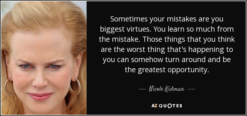 Sometimes your mistakes are you biggest virtues. You learn so much from the mistake. Those things that you think are the worst thing that's happening to you can somehow turn around and be the greatest opportunity. - Nicole Kidman
