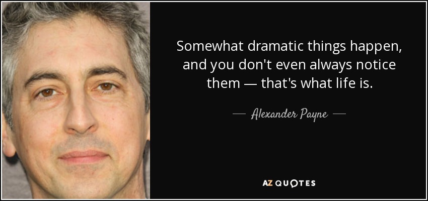 Somewhat dramatic things happen, and you don't even always notice them — that's what life is. - Alexander Payne