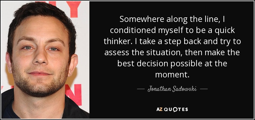 Somewhere along the line, I conditioned myself to be a quick thinker. I take a step back and try to assess the situation, then make the best decision possible at the moment. - Jonathan Sadowski