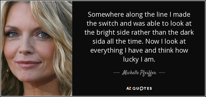 Somewhere along the line I made the switch and was able to look at the bright side rather than the dark sida all the time. Now I look at everything I have and think how lucky I am. - Michelle Pfeiffer