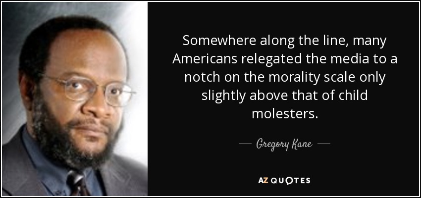 Somewhere along the line, many Americans relegated the media to a notch on the morality scale only slightly above that of child molesters. - Gregory Kane