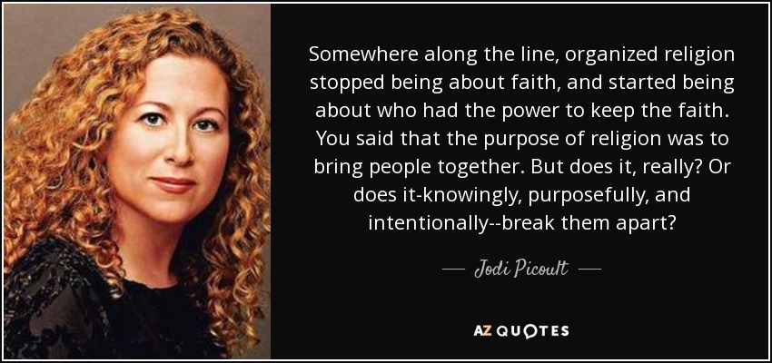 Somewhere along the line, organized religion stopped being about faith, and started being about who had the power to keep the faith. You said that the purpose of religion was to bring people together. But does it, really? Or does it-knowingly, purposefully, and intentionally--break them apart? - Jodi Picoult