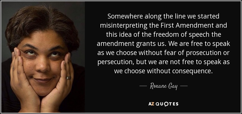 Somewhere along the line we started misinterpreting the First Amendment and this idea of the freedom of speech the amendment grants us. We are free to speak as we choose without fear of prosecution or persecution, but we are not free to speak as we choose without consequence. - Roxane Gay