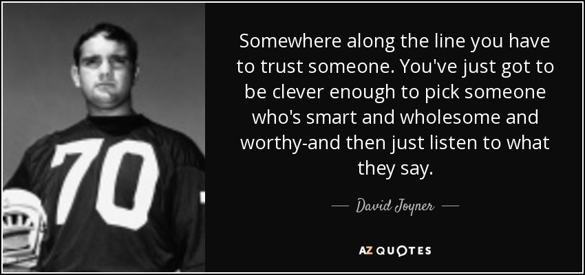 Somewhere along the line you have to trust someone. You've just got to be clever enough to pick someone who's smart and wholesome and worthy-and then just listen to what they say. - David Joyner