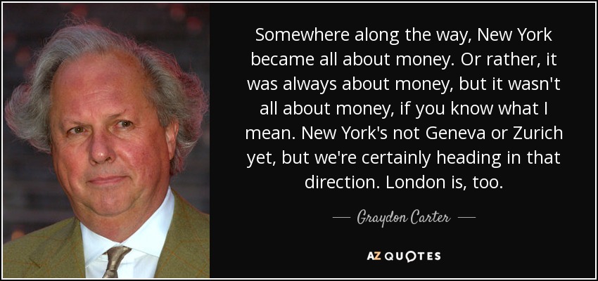 Somewhere along the way, New York became all about money. Or rather, it was always about money, but it wasn't all about money, if you know what I mean. New York's not Geneva or Zurich yet, but we're certainly heading in that direction. London is, too. - Graydon Carter