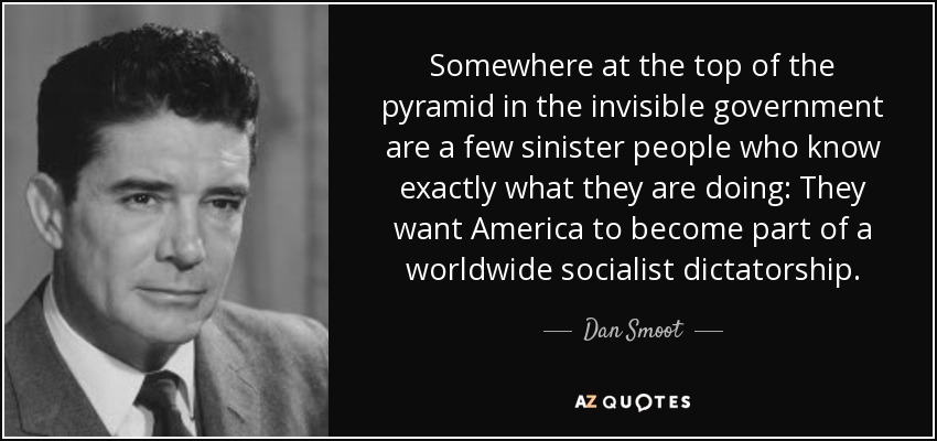 Somewhere at the top of the pyramid in the invisible government are a few sinister people who know exactly what they are doing: They want America to become part of a worldwide socialist dictatorship. - Dan Smoot