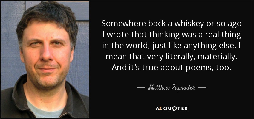 Somewhere back a whiskey or so ago I wrote that thinking was a real thing in the world, just like anything else. I mean that very literally, materially. And it's true about poems, too. - Matthew Zapruder