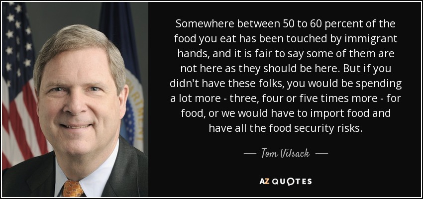 Somewhere between 50 to 60 percent of the food you eat has been touched by immigrant hands, and it is fair to say some of them are not here as they should be here. But if you didn't have these folks, you would be spending a lot more - three, four or five times more - for food, or we would have to import food and have all the food security risks. - Tom Vilsack