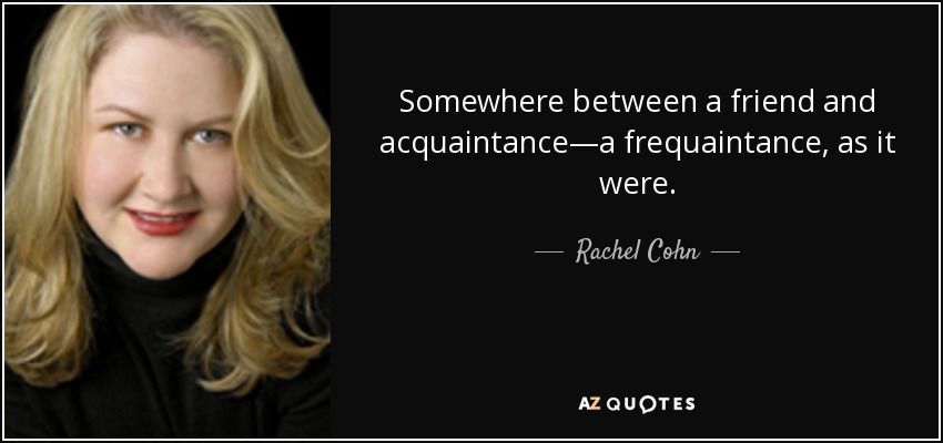 Somewhere between a friend and acquaintance—a frequaintance, as it were. - Rachel Cohn