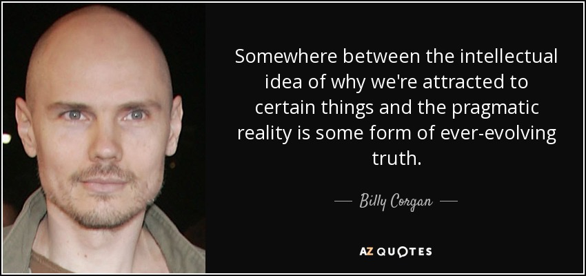 Somewhere between the intellectual idea of why we're attracted to certain things and the pragmatic reality is some form of ever-evolving truth. - Billy Corgan