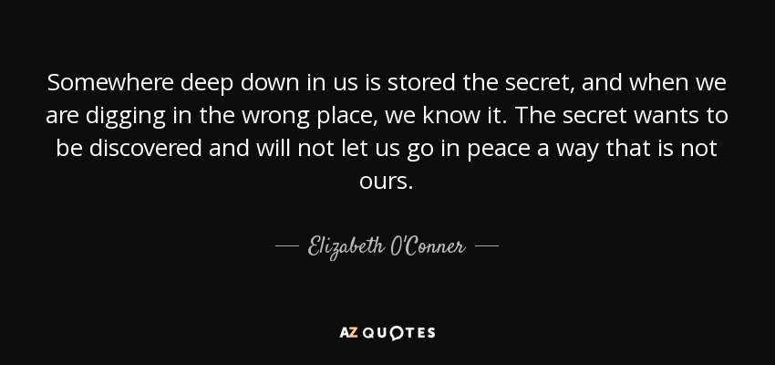 Somewhere deep down in us is stored the secret, and when we are digging in the wrong place, we know it. The secret wants to be discovered and will not let us go in peace a way that is not ours. - Elizabeth O'Conner