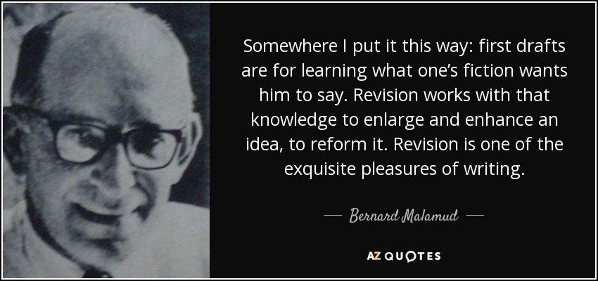 Somewhere I put it this way: first drafts are for learning what one’s fiction wants him to say. Revision works with that knowledge to enlarge and enhance an idea, to reform it. Revision is one of the exquisite pleasures of writing. - Bernard Malamud
