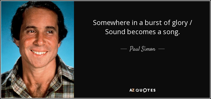 Somewhere in a burst of glory / Sound becomes a song. - Paul Simon