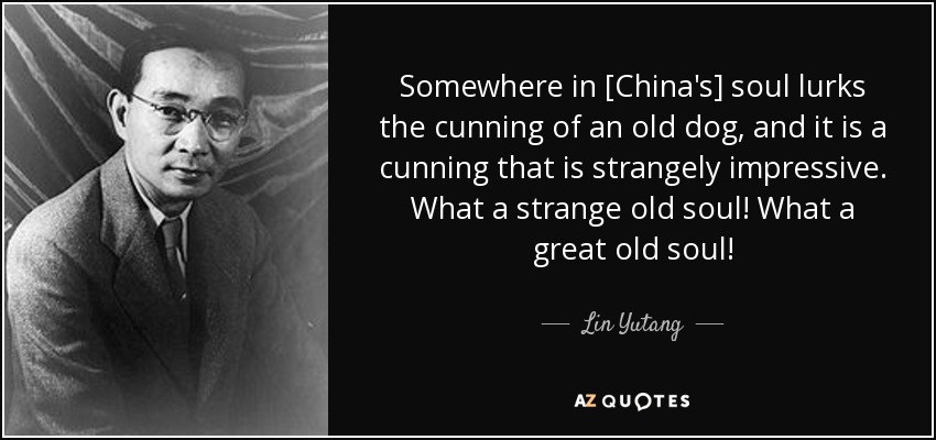 Somewhere in [China's] soul lurks the cunning of an old dog, and it is a cunning that is strangely impressive. What a strange old soul! What a great old soul! - Lin Yutang