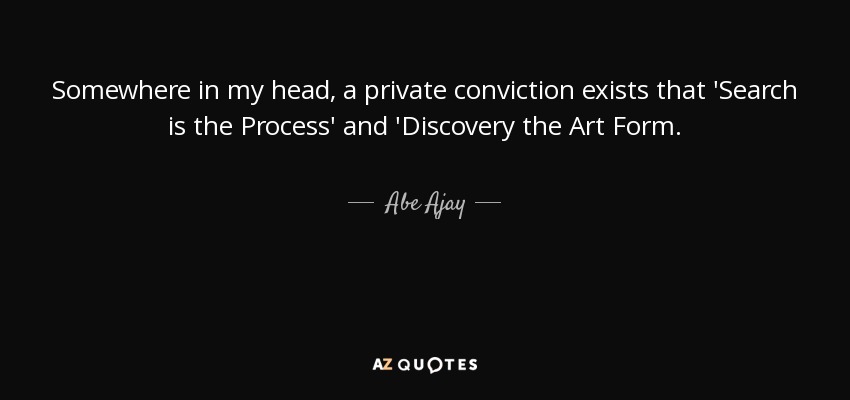Somewhere in my head, a private conviction exists that 'Search is the Process' and 'Discovery the Art Form. - Abe Ajay