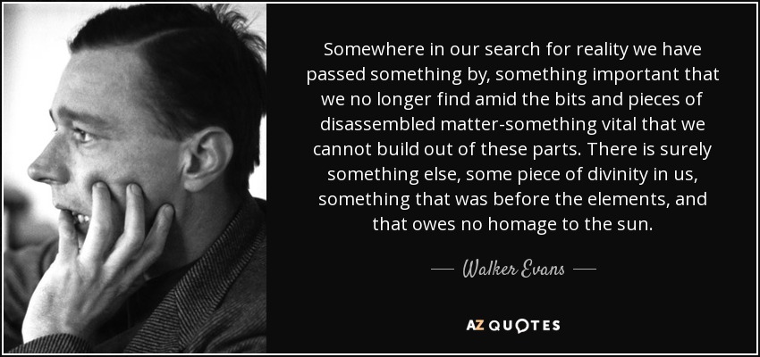 Somewhere in our search for reality we have passed something by, something important that we no longer find amid the bits and pieces of disassembled matter-something vital that we cannot build out of these parts. There is surely something else, some piece of divinity in us, something that was before the elements, and that owes no homage to the sun. - Walker Evans