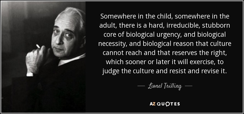 Somewhere in the child, somewhere in the adult, there is a hard, irreducible, stubborn core of biological urgency, and biological necessity, and biological reason that culture cannot reach and that reserves the right, which sooner or later it will exercise, to judge the culture and resist and revise it. - Lionel Trilling