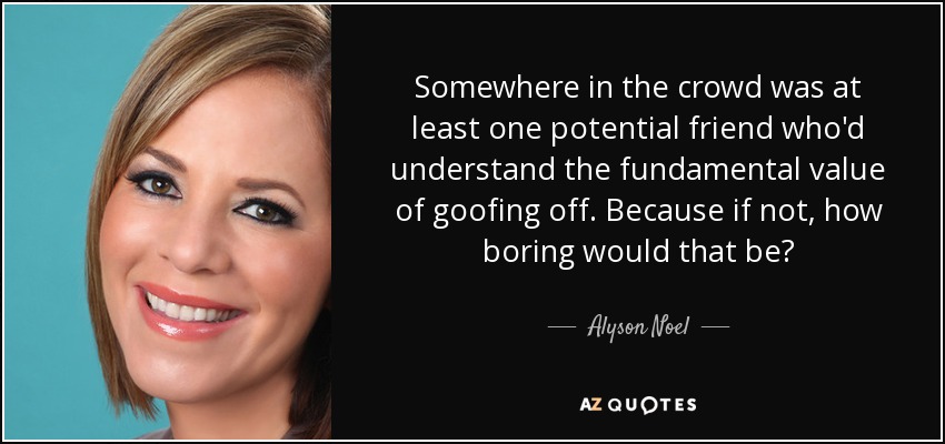 Somewhere in the crowd was at least one potential friend who'd understand the fundamental value of goofing off. Because if not, how boring would that be? - Alyson Noel
