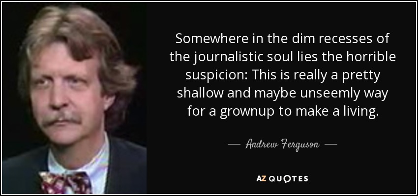 Somewhere in the dim recesses of the journalistic soul lies the horrible suspicion: This is really a pretty shallow and maybe unseemly way for a grownup to make a living. - Andrew Ferguson