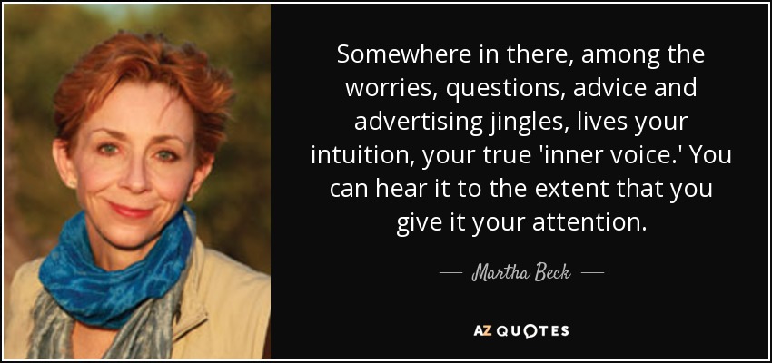 Somewhere in there, among the worries, questions, advice and advertising jingles, lives your intuition, your true 'inner voice.' You can hear it to the extent that you give it your attention. - Martha Beck