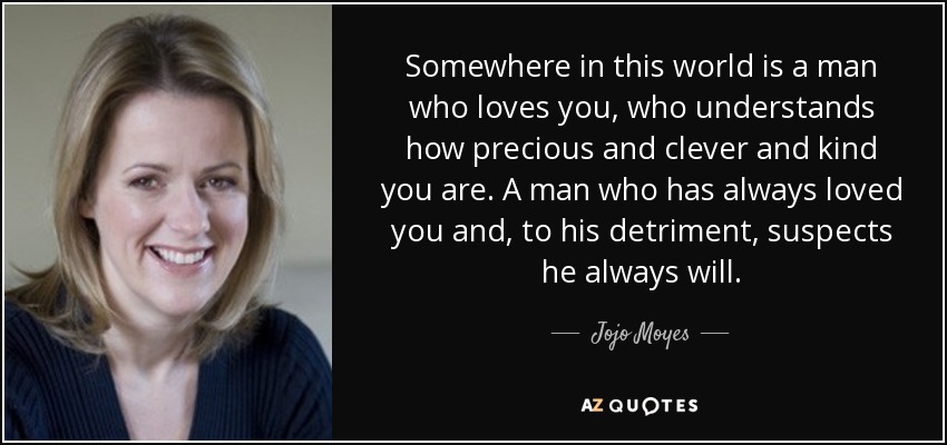 Somewhere in this world is a man who loves you, who understands how precious and clever and kind you are. A man who has always loved you and, to his detriment, suspects he always will. - Jojo Moyes