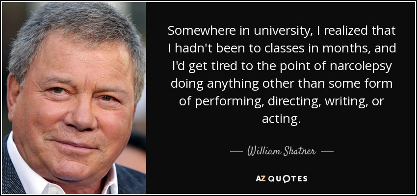 Somewhere in university, I realized that I hadn't been to classes in months, and I'd get tired to the point of narcolepsy doing anything other than some form of performing, directing, writing, or acting. - William Shatner