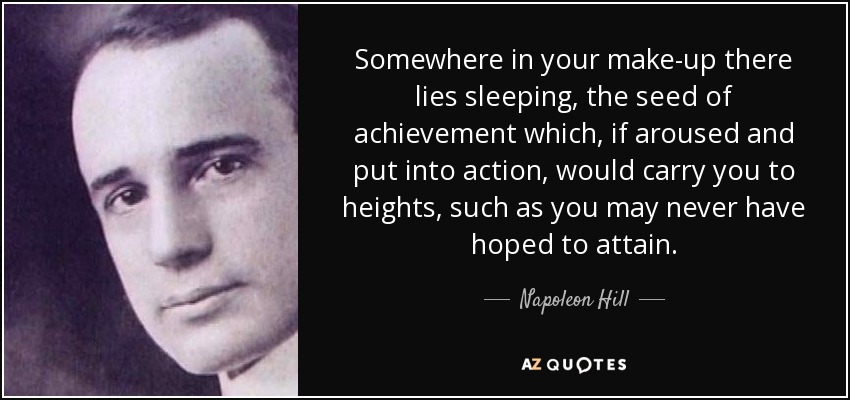 Somewhere in your make-up there lies sleeping, the seed of achievement which, if aroused and put into action, would carry you to heights, such as you may never have hoped to attain. - Napoleon Hill
