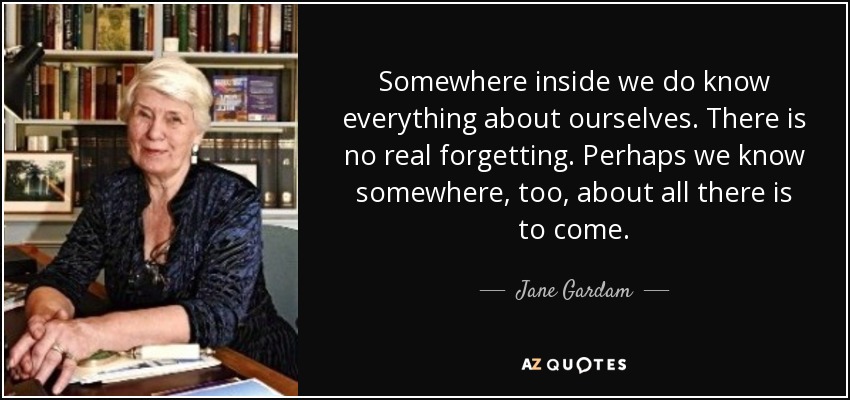 Somewhere inside we do know everything about ourselves. There is no real forgetting. Perhaps we know somewhere, too, about all there is to come. - Jane Gardam