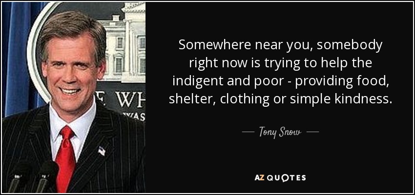 Somewhere near you, somebody right now is trying to help the indigent and poor - providing food, shelter, clothing or simple kindness. - Tony Snow