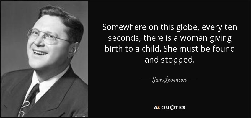 Somewhere on this globe, every ten seconds, there is a woman giving birth to a child. She must be found and stopped. - Sam Levenson