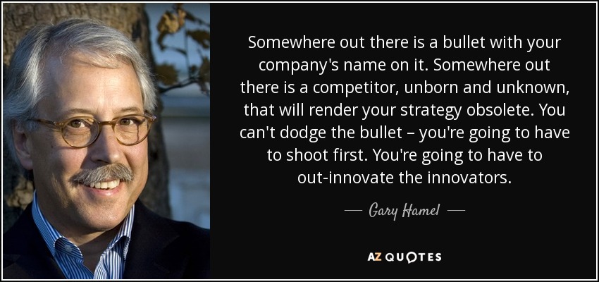 Somewhere out there is a bullet with your company's name on it. Somewhere out there is a competitor, unborn and unknown, that will render your strategy obsolete. You can't dodge the bullet – you're going to have to shoot first. You're going to have to out-innovate the innovators. - Gary Hamel