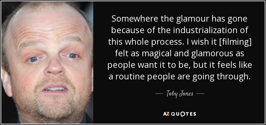 Somewhere the glamour has gone because of the industrialization of this whole process. I wish it [filming] felt as magical and glamorous as people want it to be, but it feels like a routine people are going through. - Toby Jones