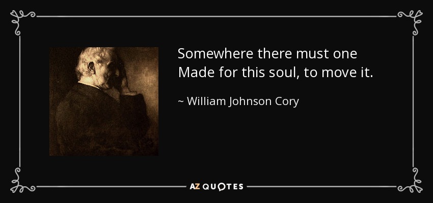 Somewhere there must one Made for this soul, to move it. - William Johnson Cory