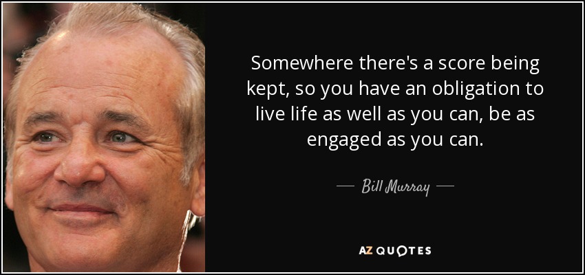 Somewhere there's a score being kept, so you have an obligation to live life as well as you can, be as engaged as you can. - Bill Murray