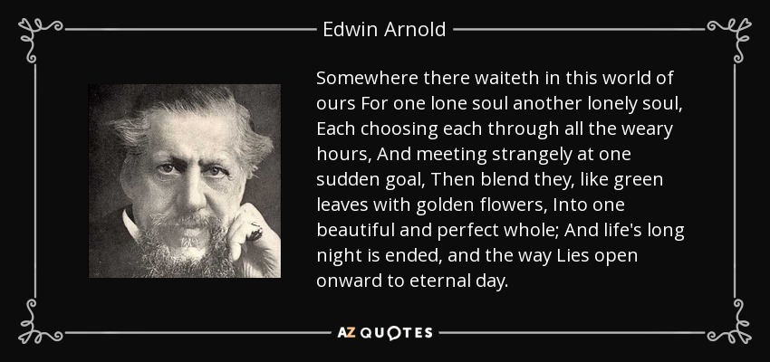 Somewhere there waiteth in this world of ours For one lone soul another lonely soul, Each choosing each through all the weary hours, And meeting strangely at one sudden goal, Then blend they, like green leaves with golden flowers, Into one beautiful and perfect whole; And life's long night is ended, and the way Lies open onward to eternal day. - Edwin Arnold