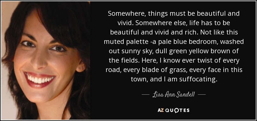 Somewhere, things must be beautiful and vivid. Somewhere else, life has to be beautiful and vivid and rich. Not like this muted palette -a pale blue bedroom, washed out sunny sky, dull green yellow brown of the fields. Here, I know ever twist of every road, every blade of grass, every face in this town, and I am suffocating. - Lisa Ann Sandell