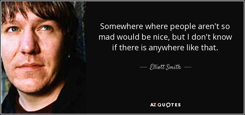 Somewhere where people aren't so mad would be nice, but I don't know if there is anywhere like that. - Elliott Smith