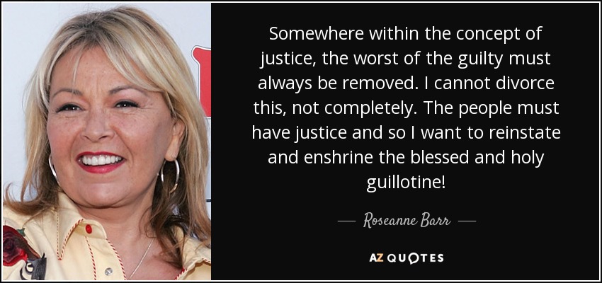 Somewhere within the concept of justice, the worst of the guilty must always be removed. I cannot divorce this, not completely. The people must have justice and so I want to reinstate and enshrine the blessed and holy guillotine! - Roseanne Barr
