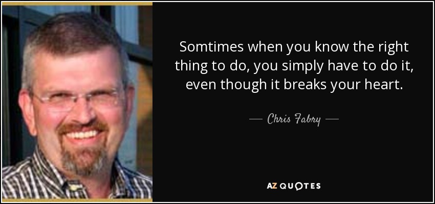 Somtimes when you know the right thing to do, you simply have to do it, even though it breaks your heart. - Chris Fabry