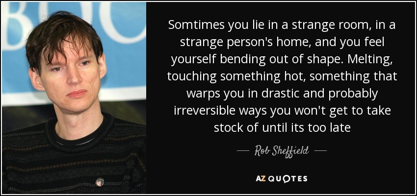 Somtimes you lie in a strange room, in a strange person's home, and you feel yourself bending out of shape. Melting, touching something hot, something that warps you in drastic and probably irreversible ways you won't get to take stock of until its too late - Rob Sheffield