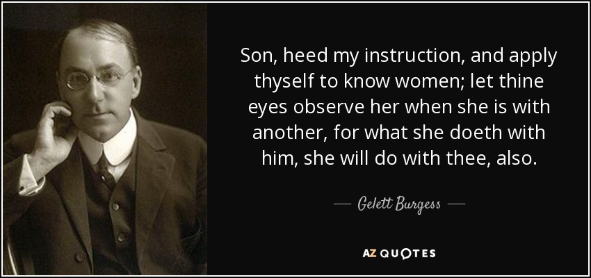 Son, heed my instruction, and apply thyself to know women; let thine eyes observe her when she is with another, for what she doeth with him, she will do with thee, also. - Gelett Burgess