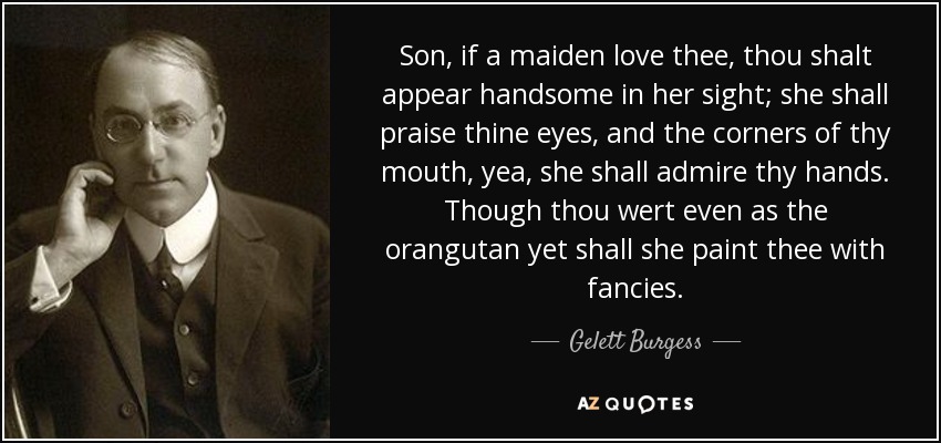 Son, if a maiden love thee, thou shalt appear handsome in her sight; she shall praise thine eyes, and the corners of thy mouth, yea, she shall admire thy hands. Though thou wert even as the orangutan yet shall she paint thee with fancies. - Gelett Burgess